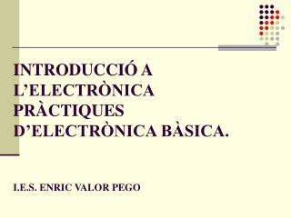 INTRODUCCIÓ A L’ELECTRÒNICA PRÀCTIQUES D’ELECTRÒNICA BÀSICA. I.E.S. ENRIC VALOR PEGO
