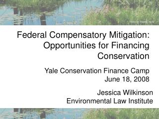 Federal Compensatory Mitigation: Opportunities for Financing Conservation Yale Conservation Finance Camp June 18, 20