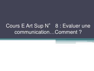 Cours E Art Sup N° 8 : Evaluer une communication…Comment ?