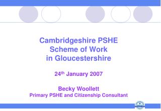 Cambridgeshire PSHE Scheme of Work in Gloucestershire 24 th January 2007 Becky Woollett Primary PSHE and Citizenship