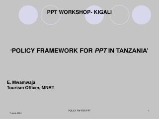 PPT WORKSHOP- KIGALI ‘ POLICY FRAMEWORK FOR PPT IN TANZANIA’ E. Mwamwaja Tourism Officer, MNRT