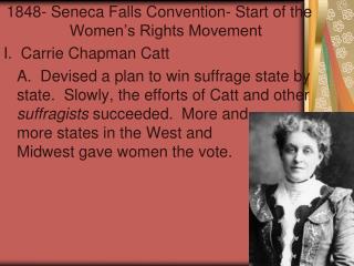 the contribution of carrie chapman catt in the womens suffrage movement Suffrage means the right to vote, so the women's suffrage was allabout getting women the right to vote however, the women's rights movement was more general-they also wante d job equality for women, the right to a goodeducation, the right to be their own person (not a possession oftheir husband), and many other rights. the contribution of carrie chapman catt in the womens suffrage movement Suffrage means the right to vote, so the women's suffrage was allabout getting women the right to vote however, the women's rights movement was more general-they also wante d job equality for women, the right to a goodeducation, the right to be their own person (not a possession oftheir husband), and many other rights.