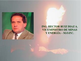 ING. HECTOR RUIZ DIAZ A. VICEMINISTRO DE MINAS Y ENERGÍA – M.O.P.C.