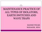 MAINTENANCE PRACTICE OF ALL TYPES OF ISOLATORS, EARTH SWITCHES AND WAVE TRAPS MANISH TIWARI MANAGER, BINA