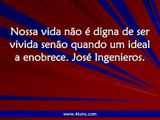 Nossa vida não é digna de ser vivida senão quando um ideal a enobrece. José Ingenieros.