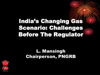 India’s Changing Gas Scenario: Challenges Before The Regulator L. Mansingh Chairperson, PNGRB