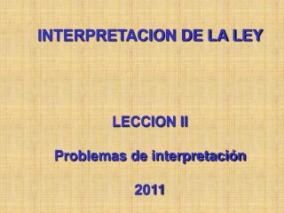 INTERPRETACION DE LA LEY LECCION II Problemas de interpretación 2011