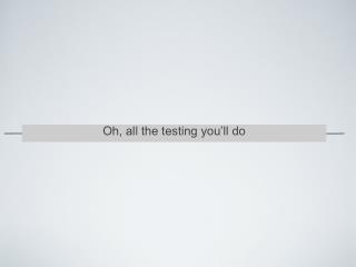 Oh, all the testing you’ll do