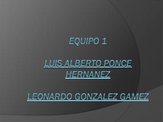 Equipo 1 LUIS ALBERTO PONCE HERNANEZ LEONARDO GONZALEZ GAMEZ
