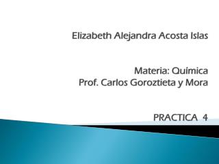 Elizabeth Alejandra Acos ta Islas Materia: Química Prof. Carlos Goroztieta y Mora PRACTICA 4
