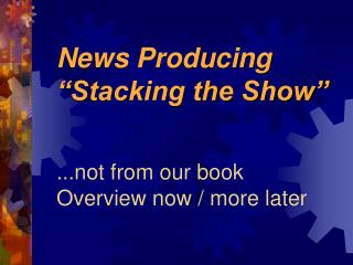 News Producing “Stacking the Show” ...not from our book Overview now / more later