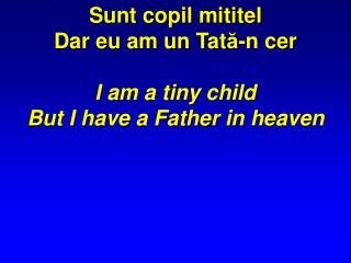 Sunt copil mititel Dar eu am un Tat ă -n cer I am a tiny child But I have a Father in heaven