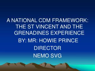 A NATIONAL CDM FRAMEWORK: THE ST VINCENT AND THE GRENADINES EXPERIENCE BY: MR: HOWIE PRINCE