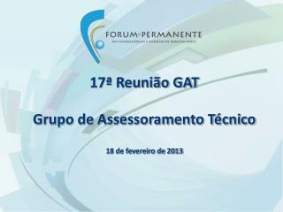 17ª Reunião GAT Grupo de Assessoramento Técnico 18 de fevereiro de 2013