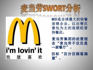 MCD 是全球最大的快餐连锁企业。以出售汉堡包为主的连锁经营快餐店。 麦当劳集团的经营理念“麦当劳不仅仅是一家餐厅”。 目标“百分百顾客满意 ” 。