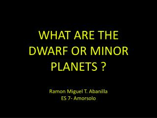 WHAT ARE THE DWARF OR MINOR PLANETS ? Ramon Miguel T. Abanilla ES 7- Amorsolo
