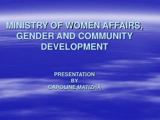MINISTRY OF WOMEN AFFAIRS, GENDER AND COMMUNITY DEVELOPMENT PRESENTATION BY CAROLINE MATIZHA