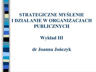STRATEGICZNE MYŚLENIE I DZIAŁANIE W ORGANIZACJACH PUBLICZNYCH Wykład III dr Joanna Jończyk