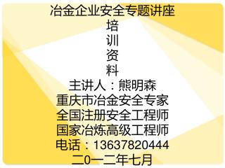 冶金企业安全专题讲座 培 训 资 料 主讲人：熊明森 重庆市冶金安全专家 全国注册安全工程师 国家冶炼高级工程师 电话：13637820444 二 0 一二年 七 月