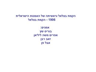 הקמת בצלאל וראשיתה של האמנות הישראלית          1906 - הקמת בצלאל      אמנים:    בוריס שץ
