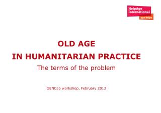 OLD AGE IN HUMANITARIAN PRACTICE The terms of the problem GENCap workshop, February 2012