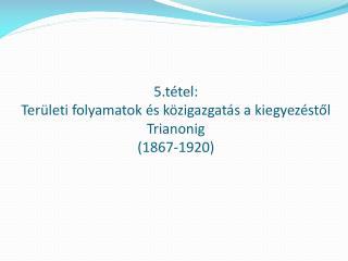 5.tétel: Területi folyamatok és közigazgatás a kiegyezéstől Trianonig (1867-1920)