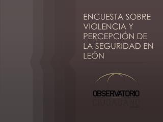 ENCUESTA SOBRE VIOLENCIA Y PERCEPCIÓN DE LA SEGURIDAD EN LEÓN