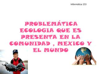 PROBLEMÁTICA ECOLOGIA QUE ES PRESENTA EN LA COMUNIDAD , MEXICO Y EL MUNDO