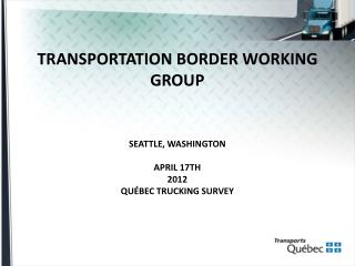 TRANSPORTATION BORDER WORKING GROUP SEATTLE, WASHINGTON APRIL 17TH 2012 QUÉBEC TRUCKING SURVEY
