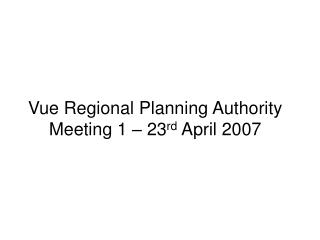 Vue Regional Planning Authority Meeting 1 – 23 rd April 2007