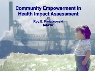 Community Empowerment in Health Impact Assessment By Roy E. Kwiatkowski IAIA’07