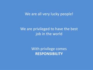 We are all very lucky people! We are privileged to have the best job in the world