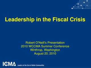Leadership in the Fiscal Crisis Robert O’Neill’s Presentation 2010 WCCMA Summer Conference
