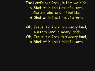 The Lord’s our Rock, in Him we hide, A Shelter in the time of storm; Secure whatever ill betide,