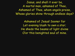 Jesus, and shall it ever be, A mortal man, ashamed of Thee, Ashamed of Thee, whom angels praise,