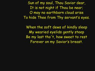 Sun of my soul, Thou Savior dear, It is not night if Thou be near; O may no earthborn cloud arise