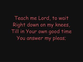 Teach me Lord, to wait Right down on my knees, Till in Your own good time You answer my pleas;