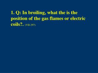 1. Q: In broiling, what the is the position of the gas flames or electric coils?. (VII-297)