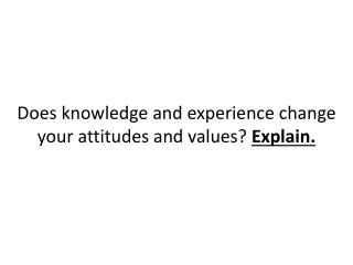 Does knowledge and experience change your attitudes and values? Explain.