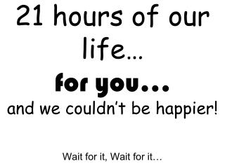 21 hours of our life… for you… and we couldn’t be happier!