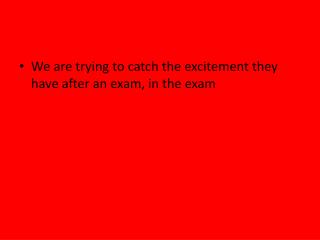 We are trying to catch the excitement they have after an exam, in the exam