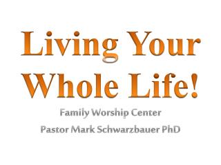 Living Your Whole Life! Family Worship Center Pastor Mark Schwarzbauer PhD
