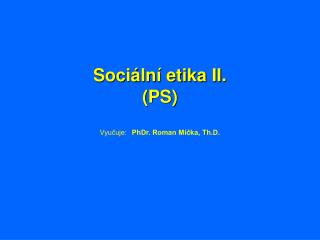 Sociální etika II. (PS) Vyučuje:	 PhDr. Roman Míčka, Th.D.