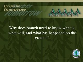 Why does branch need to know what is, what will, and what has happened on the ground ?