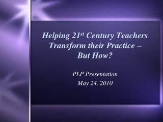 Helping 21 st Century Teachers Transform their Practice – But How?