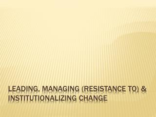 Leading, Managing (Resistance to) &amp; Institutionalizing Change