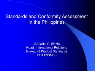 Standards and Conformity Assessment in the Philippines ISAGANI C. ERNA Head, International Relations Bureau of Product S