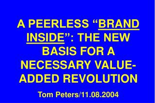 A PEERLESS “ BRAND INSIDE ”: THE NEW BASIS FOR A NECESSARY VALUE-ADDED REVOLUTION Tom Peters/11.08.2004