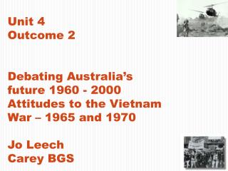 Unit 4 Outcome 2 Debating Australia’s future 1960 - 2000 Attitudes to the Vietnam War – 1965 and 1970 Jo Leech Carey BGS