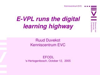 E-VPL runs the digital learning highway Ruud Duvekot Kenniscentrum EVC EFODL ‘s-Hertogenbosch, October 12, 2005